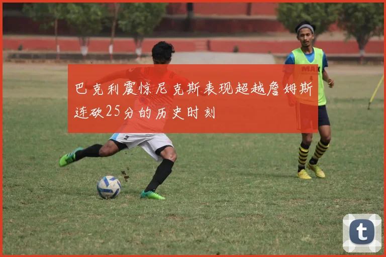 巴克利震惊尼克斯表现超越詹姆斯连砍25分的历史时刻