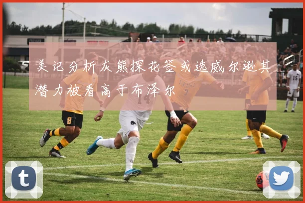 美记分析灰熊探花签或选威尔逊其潜力被看高于布泽尔