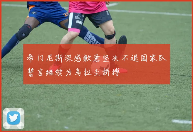希门尼斯深感歉意坚决不退国家队誓言继续为乌拉圭拼搏