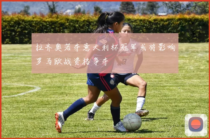 拉齐奥若夺意大利杯冠军或将影响罗马欧战资格争夺