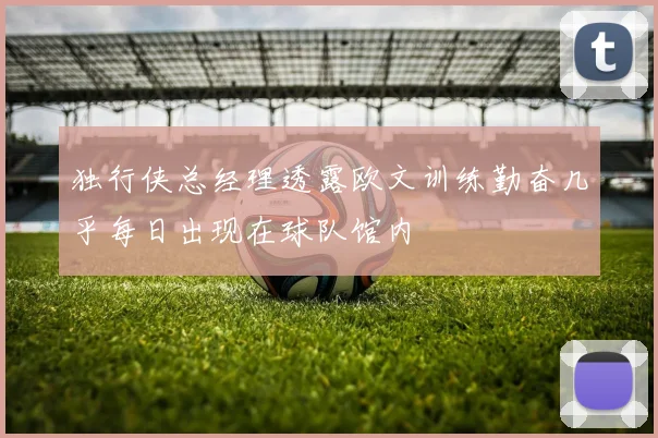独行侠总经理透露欧文训练勤奋几乎每日出现在球队馆内