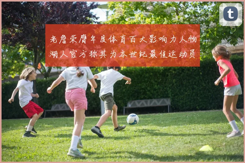 老詹荣膺年度体育百大影响力人物湖人官方称其为本世纪最佳运动员