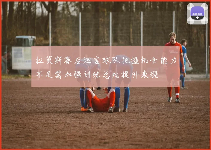 拉莫斯赛后坦言球队把握机会能力不足需加强训练总结提升表现
