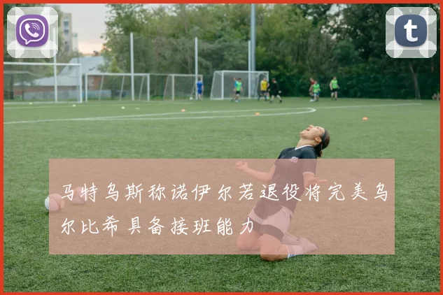 马特乌斯称诺伊尔若退役将完美乌尔比希具备接班能力
