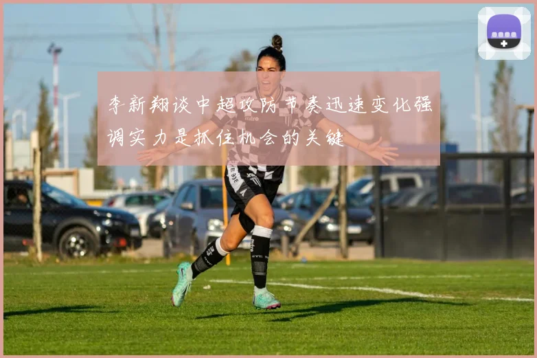 李新翔谈中超攻防节奏迅速变化强调实力是抓住机会的关键