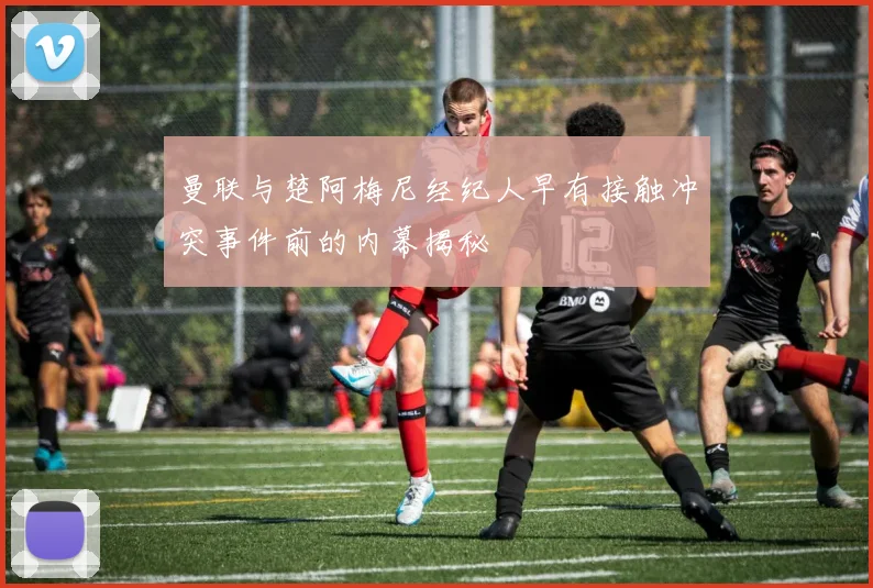 曼联与楚阿梅尼经纪人早有接触冲突事件前的内幕揭秘