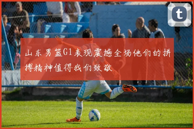 山东男篮G1表现震撼全场他们的拼搏精神值得我们致敬