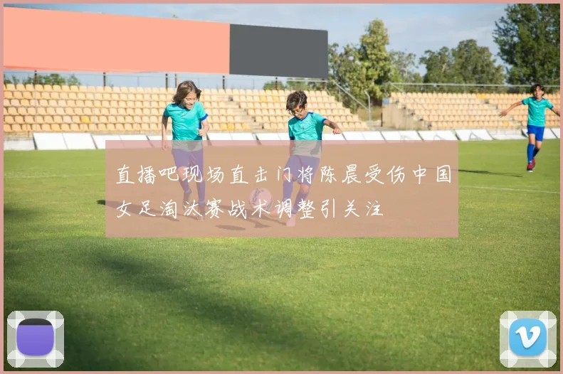 直播吧现场直击门将陈晨受伤中国女足淘汰赛战术调整引关注