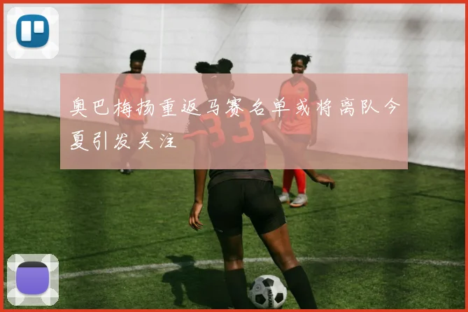奥巴梅扬重返马赛名单或将离队今夏引发关注