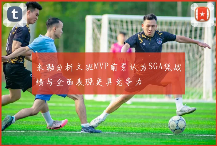 米勒分析文班MVP前景认为SGA凭战绩与全面表现更具竞争力