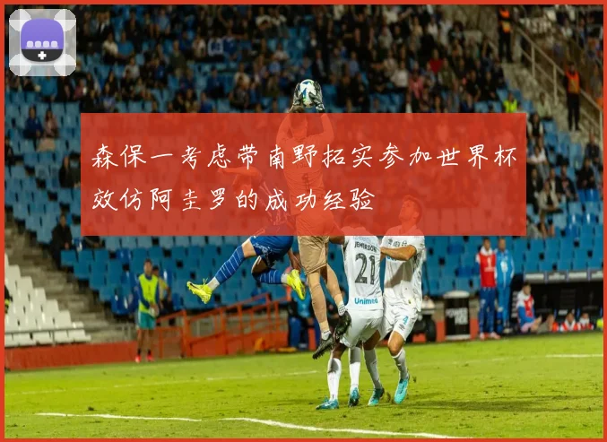 森保一考虑带南野拓实参加世界杯效仿阿圭罗的成功经验