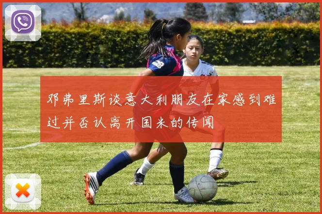 邓弗里斯谈意大利朋友在家感到难过并否认离开国米的传闻