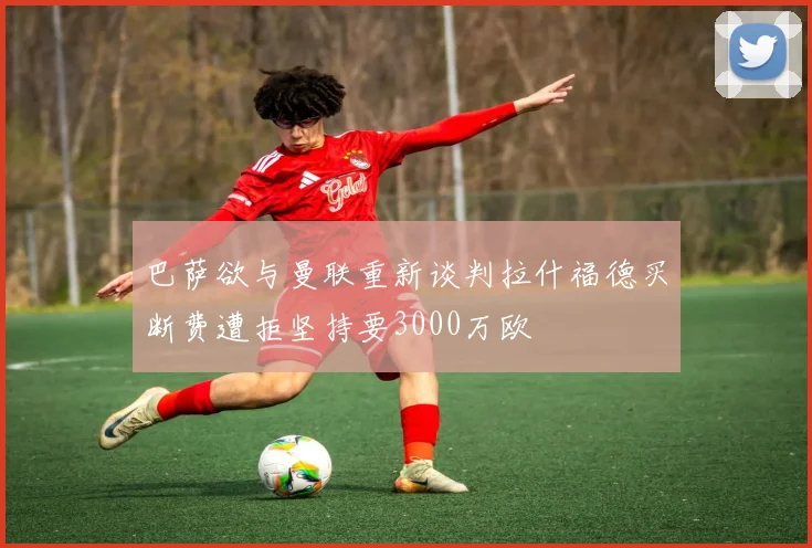 巴萨欲与曼联重新谈判拉什福德买断费遭拒坚持要3000万欧