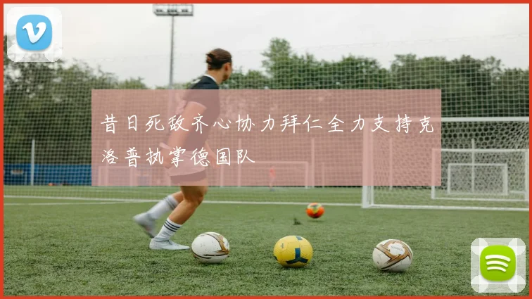 昔日死敌齐心协力拜仁全力支持克洛普执掌德国队