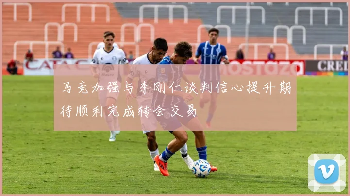 马竞加强与李刚仁谈判信心提升期待顺利完成转会交易