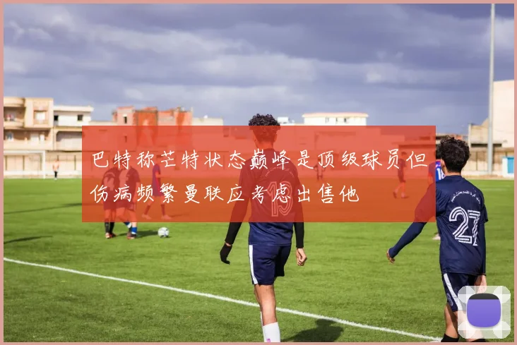 巴特称芒特状态巅峰是顶级球员但伤病频繁曼联应考虑出售他