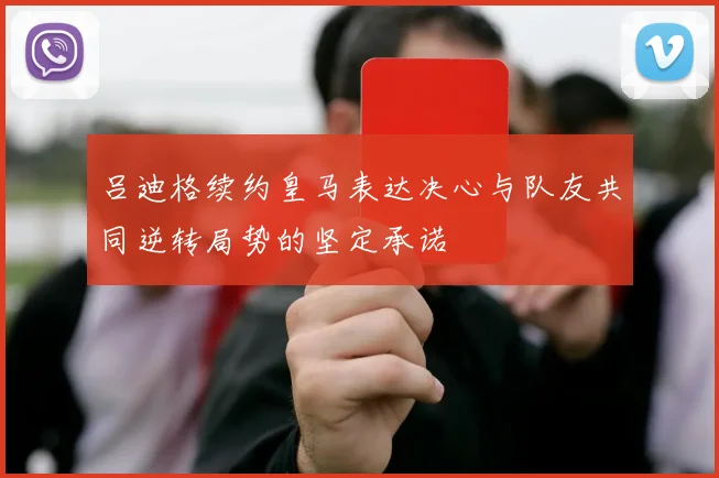 吕迪格续约皇马表达决心与队友共同逆转局势的坚定承诺