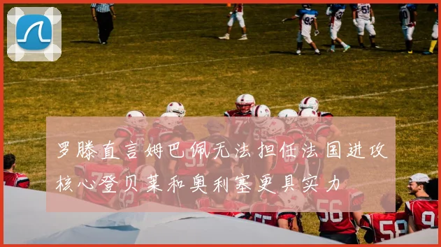 罗滕直言姆巴佩无法担任法国进攻核心登贝莱和奥利塞更具实力