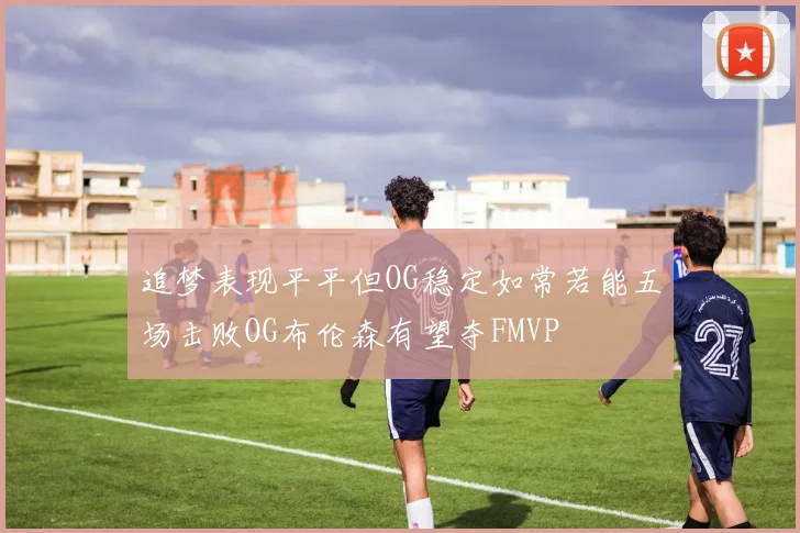 追梦表现平平但OG稳定如常若能五场击败OG布伦森有望夺FMVP