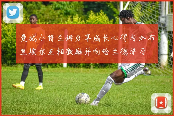 曼城小将兰姆分享成长心得与加布里埃尔互相激励并向哈兰德学习