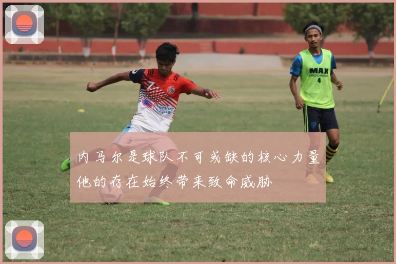 内马尔是球队不可或缺的核心力量他的存在始终带来致命威胁