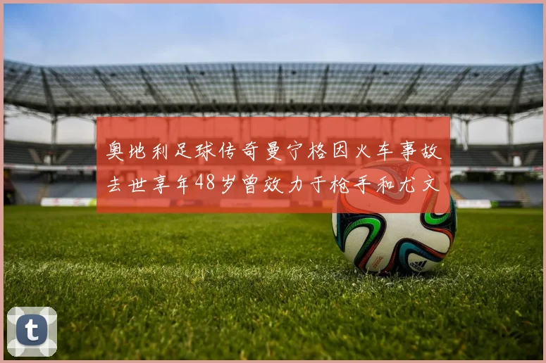 奥地利足球传奇曼宁格因火车事故去世享年48岁曾效力于枪手和尤文图斯