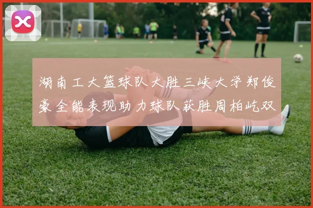 湖南工大篮球队大胜三峡大学郑俊豪全能表现助力球队获胜周柏屹双十数据展现实力