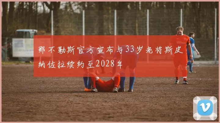 那不勒斯官方宣布与33岁老将斯皮纳佐拉续约至2028年